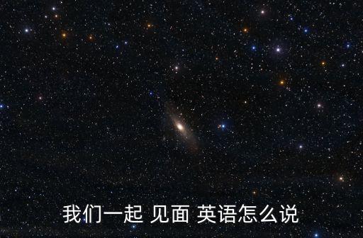 我們一起 見(jiàn)面 英語(yǔ)怎么說(shuō)