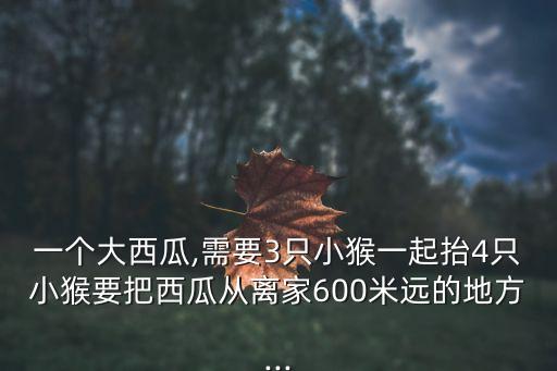 一個大西瓜,需要3只小猴一起抬4只小猴要把西瓜從離家600米遠的地方...