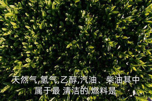 天然氣,氫氣,乙醇,汽油、柴油其中屬于最 清潔的 燃料是
