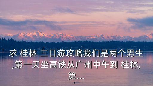 求 桂林 三日游攻略我們是兩個男生,第一天坐高鐵從廣州中午到 桂林,第...