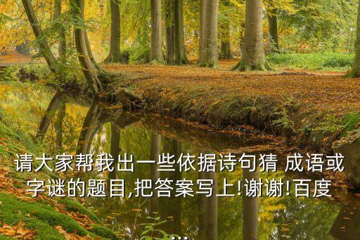 請大家幫我出一些依據詩句猜 成語或字謎的題目,把答案寫上!謝謝!百度...