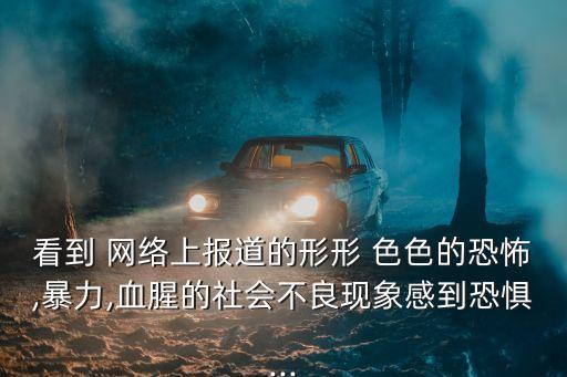 看到 網絡上報道的形形 色色的恐怖,暴力,血腥的社會不良現象感到恐懼...