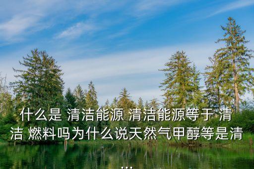什么是 清潔能源 清潔能源等于 清潔 燃料嗎為什么說天然氣甲醇等是清...