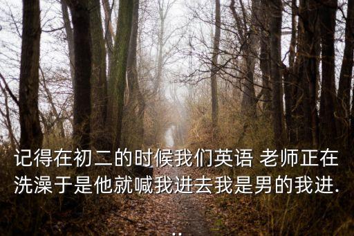 記得在初二的時候我們英語 老師正在洗澡于是他就喊我進去我是男的我進...
