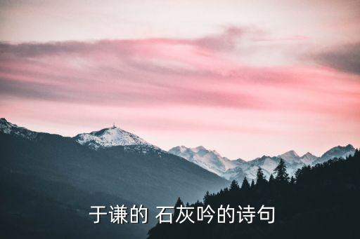 于謙明朝石灰吟,看陰人大師煅燒石灰石灰尹于謙寫詩贊金石