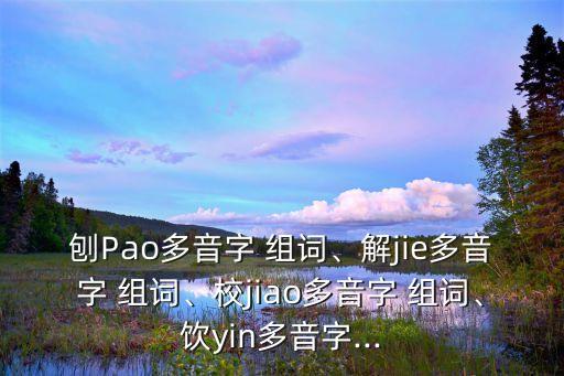 刨Pao多音字 組詞、解jie多音字 組詞、校jiao多音字 組詞、飲yin多音字...