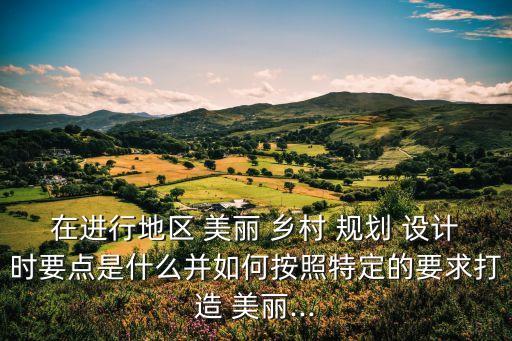 在進行地區 美麗 鄉村 規劃 設計時要點是什么并如何按照特定的要求打造 美麗...