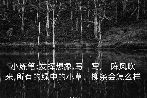 小練筆:發(fā)揮想象,寫一寫,一陣風(fēng)吹來,所有的綠中的小草、柳條會怎么樣...