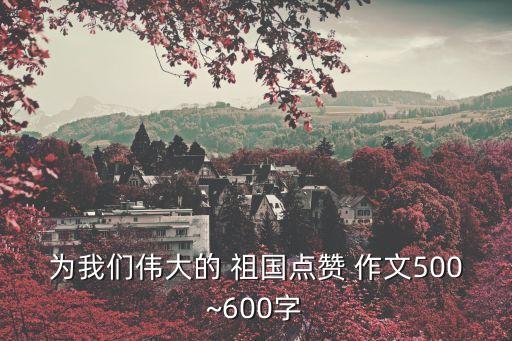 為我們偉大的 祖國點贊 作文500~600字