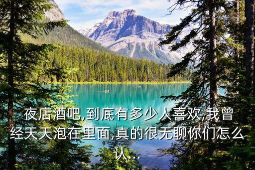  夜店酒吧,到底有多少人喜歡,我曾經天天泡在里面,真的很無聊你們怎么認...
