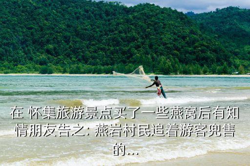 在 懷集旅游景點(diǎn)買了一些燕窩后有知情朋友告之: 燕巖村民追著游客兜售的...