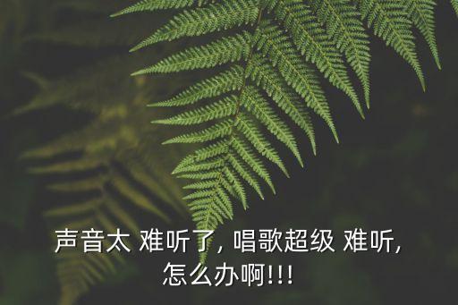 聲音太 難聽了, 唱歌超級 難聽,怎么辦啊!!!