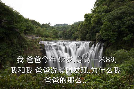 我 爸爸今年32歲,身高一米89,我和我 爸爸洗澡時發現,為什么我 爸爸的那么...