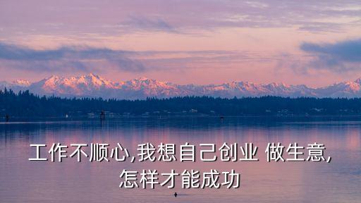工作不順心,我想自己創業 做生意,怎樣才能成功
