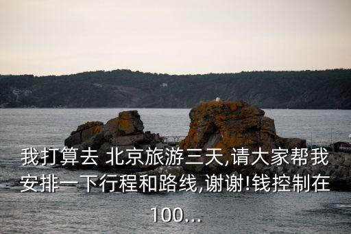 我打算去 北京旅游三天,請大家幫我安排一下行程和路線,謝謝!錢控制在100...