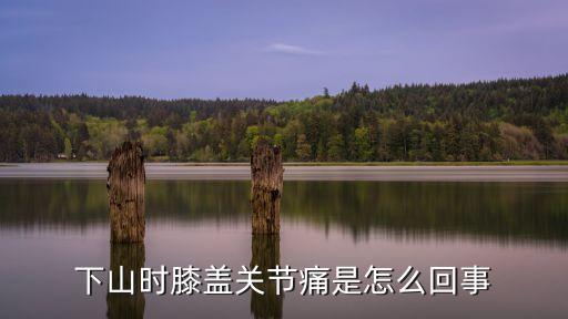 下山膝蓋疼，下山時膝蓋關節痛是怎么回事
