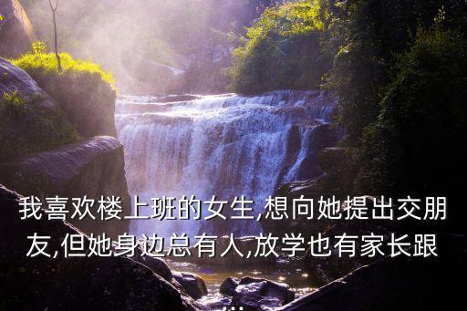 我喜歡樓上班的女生,想向她提出交朋友,但她身邊總有人,放學也有家長跟...