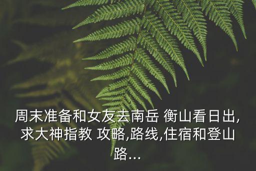 周末準(zhǔn)備和女友去南岳 衡山看日出,求大神指教 攻略,路線,住宿和登山路...
