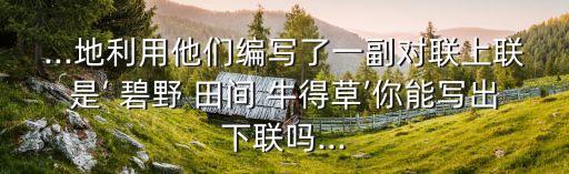 ...地利用他們編寫了一副對聯(lián)上聯(lián)是‘ 碧野 田間 牛得草’你能寫出下聯(lián)嗎...