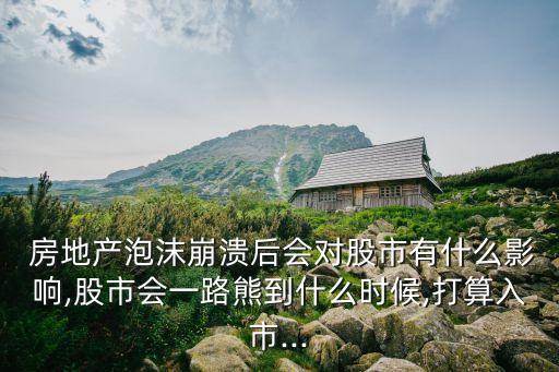  房地產泡沫崩潰后會對股市有什么影響,股市會一路熊到什么時候,打算入市...