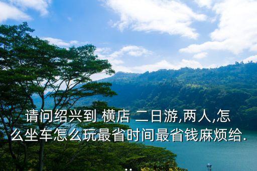 請問紹興到 橫店 二日游,兩人,怎么坐車怎么玩最省時間最省錢麻煩給...