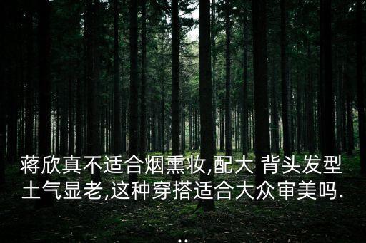 蔣欣真不適合煙熏妝,配大 背頭發型土氣顯老,這種穿搭適合大眾審美嗎...