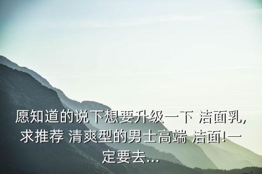 愿知道的說下想要升級一下 潔面乳,求推薦 清爽型的男士高端 潔面!一定要去...