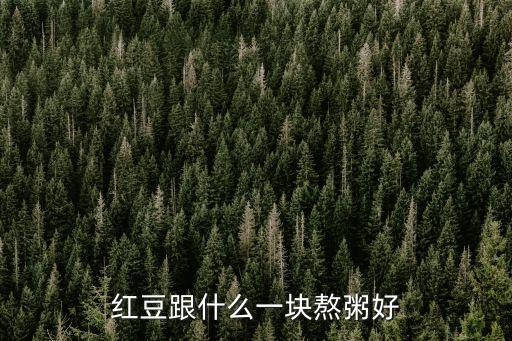 紅豆煮粥最佳搭配，紅豆和甚么煲粥最好