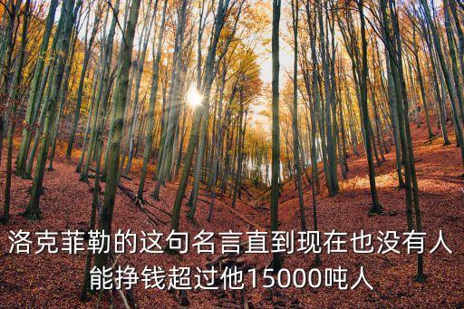 洛克菲勒的這句名言直到現(xiàn)在也沒(méi)有人能掙錢(qián)超過(guò)他15000噸人