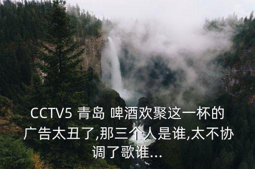 CCTV5 青島 啤酒歡聚這一杯的 廣告太丑了,那三個(gè)人是誰,太不協(xié)調(diào)了歌誰...