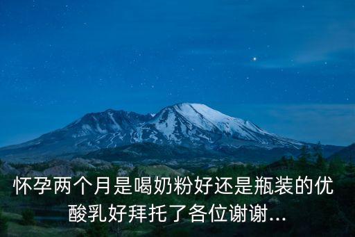 懷孕兩個月是喝奶粉好還是瓶裝的優 酸乳好拜托了各位謝謝...