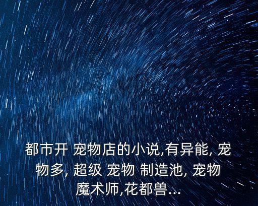 都市開 寵物店的小說,有異能, 寵物多, 超級 寵物 制造池, 寵物魔術師,花都獸...