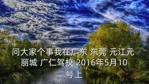 問大家個事我在廣東 東莞 元江元 麗城 廣仁駕校 2016年5月10號上