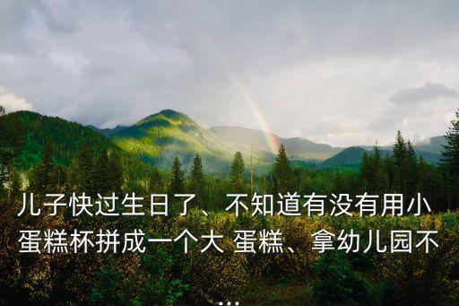 兒子快過生日了、不知道有沒有用小 蛋糕杯拼成一個大 蛋糕、拿幼兒園不...
