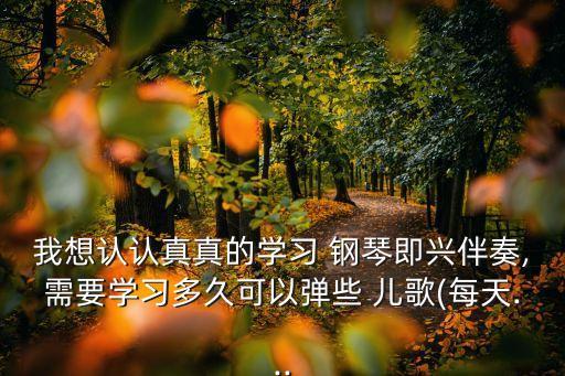 我想認(rèn)認(rèn)真真的學(xué)習(xí) 鋼琴即興伴奏,需要學(xué)習(xí)多久可以彈些 兒歌(每天...
