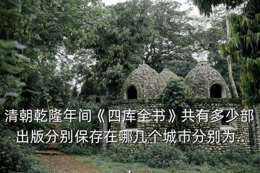 清朝乾隆年間《四庫全書》共有多少部出版分別保存在哪幾個城市分別為...
