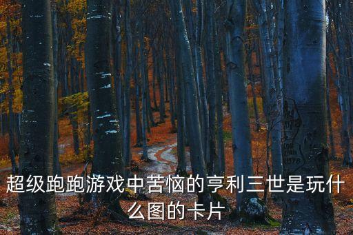 亨利三世，超級跑跑游戲中苦惱的亨利三世是玩什么圖的卡片