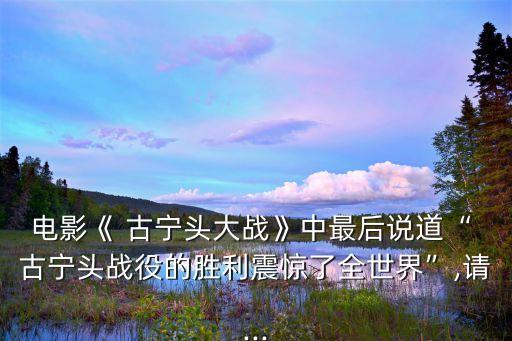 電影《 古寧頭大戰(zhàn)》中最后說道“ 古寧頭戰(zhàn)役的勝利震驚了全世界”,請(qǐng)...