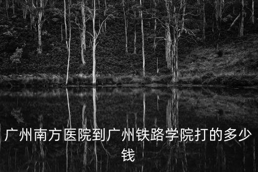廣州南方醫院孟凡良，廣州南方醫院到廣州鐵路學院打的多少錢