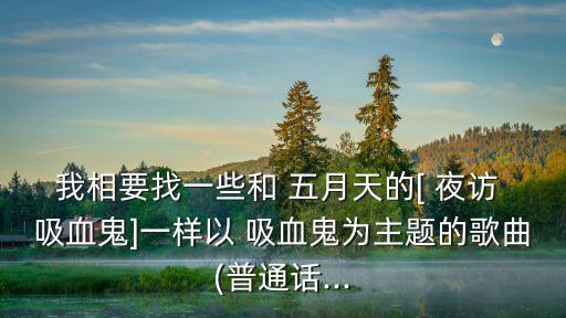 我相要找一些和 五月天的[ 夜訪 吸血鬼]一樣以 吸血鬼為主題的歌曲(普通話...