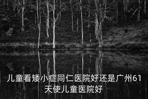 兒童看矮小癥同仁醫院好還是廣州61天使兒童醫院好