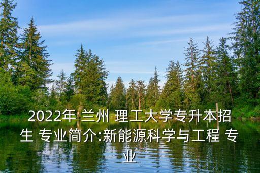 2022年 蘭州 理工大學專升本招生 專業簡介:新能源科學與工程 專業