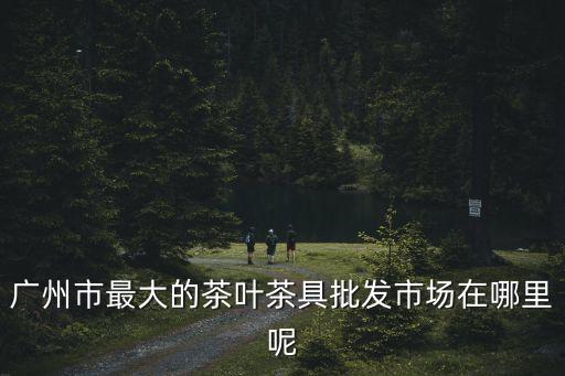 廣州市最大的茶葉茶具批發市場在哪里呢