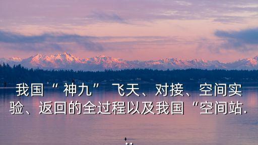 我國“ 神九” 飛天、對接、空間實驗、返回的全過程以及我國“空間站...