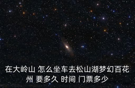 在大嶺山 怎么坐車去松山湖夢幻百花州 要多久 時間 門票多少