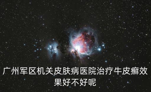 廣州軍區機關皮膚病醫院治療牛皮癬效果好不好呢