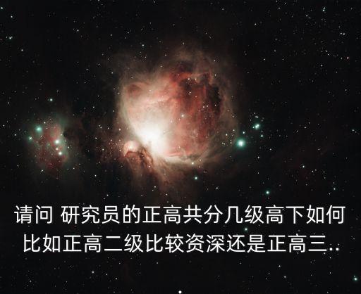 請問 研究員的正高共分幾級高下如何比如正高二級比較資深還是正高三...