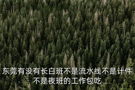 東莞哪里好找工作白班，東莞有沒有長白班不是流水線不是計件不是夜班的工作包吃