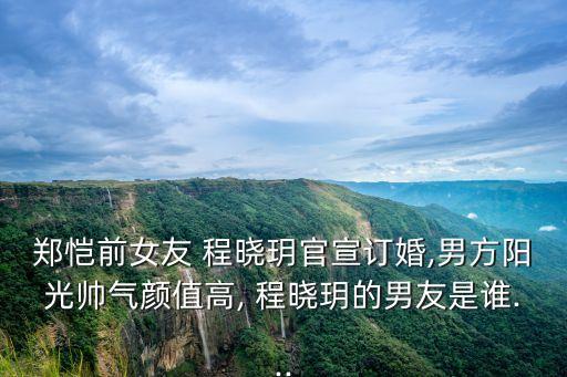 鄭愷前女友 程曉玥官宣訂婚,男方陽光帥氣顏值高, 程曉玥的男友是誰...