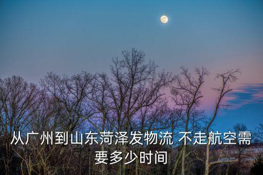從廣州到山東菏澤發物流 不走航空需要多少時間